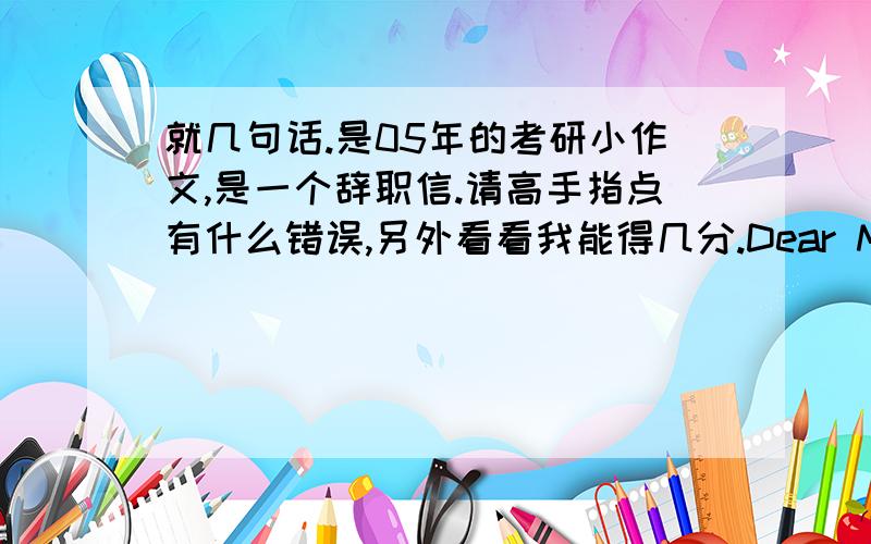 就几句话.是05年的考研小作文,是一个辞职信.请高手指点有什么错误,另外看看我能得几分.Dear Mr.Wang:First and foremost,let me show my best appreciation for your help and direction on my work as the editor for your magaz