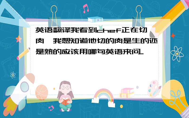 英语翻译我看到chef正在切肉,我想知道他切的肉是生的还是熟的应该用哪句英语来问..