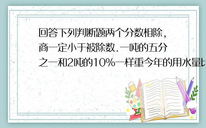 回答下列判断题两个分数相除,商一定小于被除数.一吨的五分之一和2吨的10%一样重今年的用水量比去年节约了十分之一,就是今年的用水量是去年的十分之九把二分之一：八分之一化成最简整