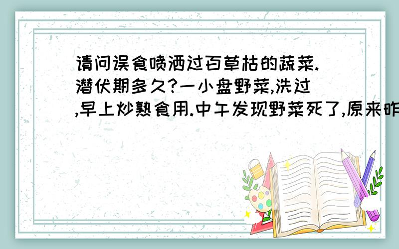 请问误食喷洒过百草枯的蔬菜.潜伏期多久?一小盘野菜,洗过,早上炒熟食用.中午发现野菜死了,原来昨晚被喷过百草枯.晚上洗肠.什么都化验过了,各项指标均正常.直至七天了,一直没有任何症