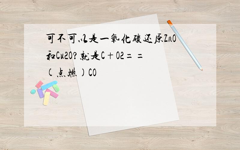 可不可以是一氧化碳还原ZnO和Cu2O?就是C+O2==(点燃)CO