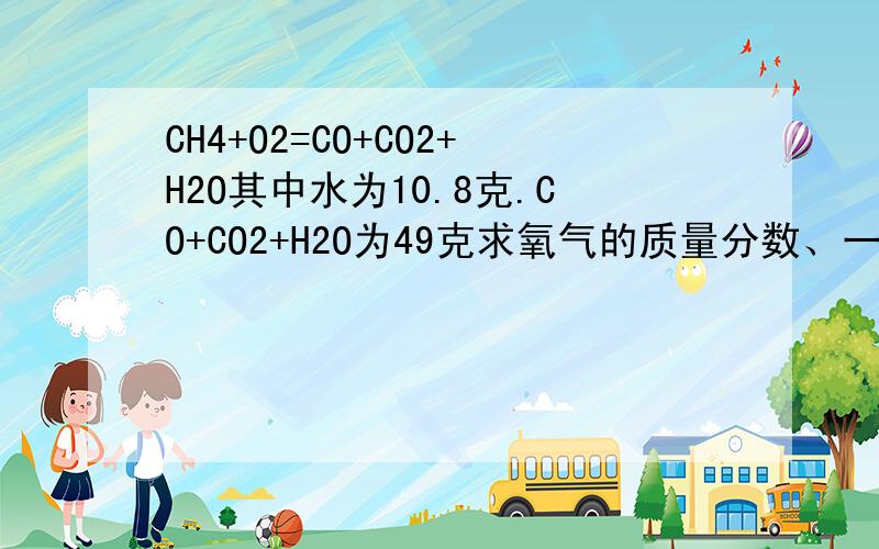 CH4+O2=CO+CO2+H2O其中水为10.8克.CO+CO2+H2O为49克求氧气的质量分数、一氧化碳等质量分数