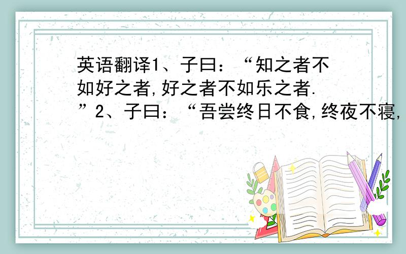 英语翻译1、子曰：“知之者不如好之者,好之者不如乐之者.”2、子曰：“吾尝终日不食,终夜不寝,以思,无益,不如学也.”