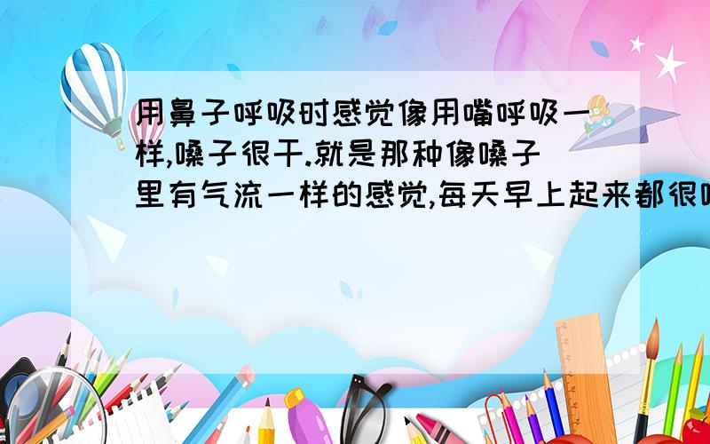 用鼻子呼吸时感觉像用嘴呼吸一样,嗓子很干.就是那种像嗓子里有气流一样的感觉,每天早上起来都很嗓子干