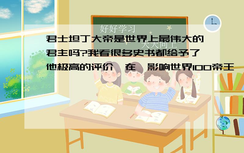 君士坦丁大帝是世界上最伟大的君主吗?我看很多史书都给予了他极高的评价,在《影响世界100帝王》一书,他更是名列首位,谁能说说理由.