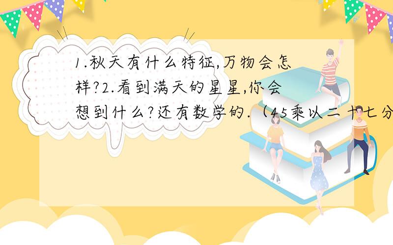 1.秋天有什么特征,万物会怎样?2.看到满天的星星,你会想到什么?还有数学的.（45乘以二十七分之八的积）乘以（十五分之二乘以二十七的积）怎么简便计算?或者不要简便计算也行.