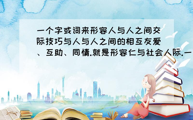 一个字或词来形容人与人之间交际技巧与人与人之间的相互友爱、互助、同情.就是形容仁与社会人际.一个字或词来形容人与人之间交际技巧与人与人之间的相互友爱、互助、同情道理.就是