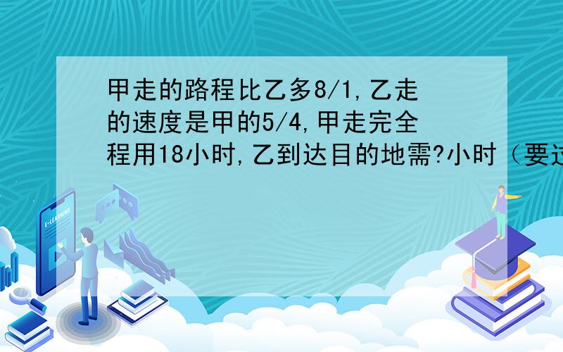 甲走的路程比乙多8/1,乙走的速度是甲的5/4,甲走完全程用18小时,乙到达目的地需?小时（要过程和算式）