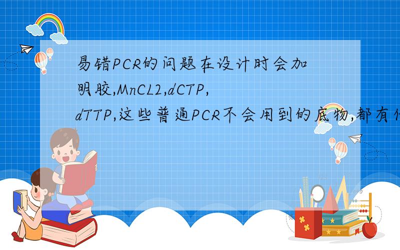 易错PCR的问题在设计时会加明胶,MnCL2,dCTP,dTTP,这些普通PCR不会用到的底物,都有什么作用啊~可能前面说的不清楚，在易错PCR中也加dNTP的~而又多加了前两者~