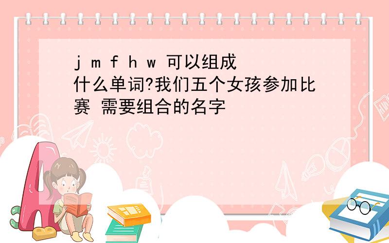 j m f h w 可以组成什么单词?我们五个女孩参加比赛 需要组合的名字