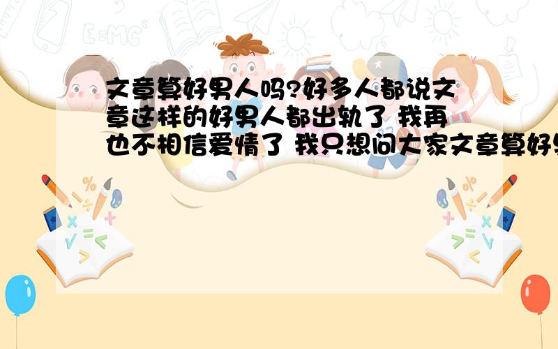 文章算好男人吗?好多人都说文章这样的好男人都出轨了 我再也不相信爱情了 我只想问大家文章算好男人吗?好多人都说文章这样的好男人都出轨了 我再也不相信爱情了 我只想问大家 文章算