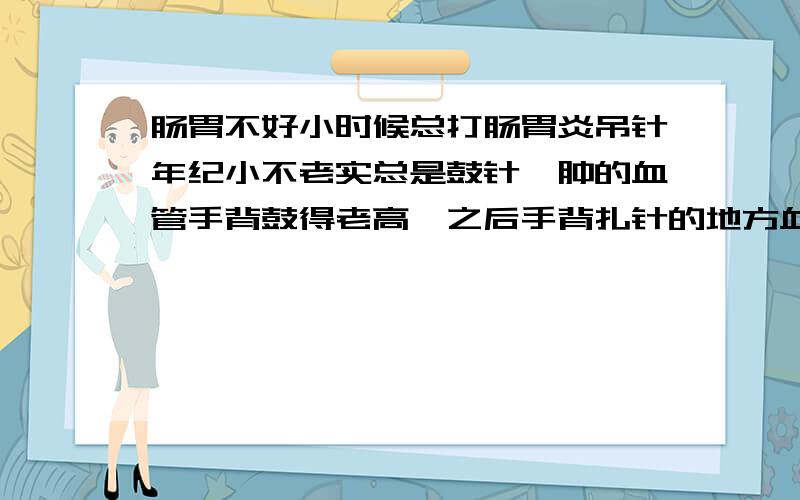 肠胃不好小时候总打肠胃炎吊针年纪小不老实总是鼓针,肿的血管手背鼓得老高,之后手背扎针的地方血管血管就突出一块,就是鼓得老高,有的时候不小心捋到这个血管,手指处就会感觉叫血冲