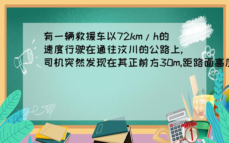 有一辆救援车以72km/h的速度行驶在通往汶川的公路上,司机突然发现在其正前方30m,距路面高度80m处有一石块由静止下落,司机立即以10m/s的加速度紧急刹车,求石块落地时,救援车到石块的距离