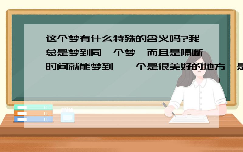 这个梦有什么特殊的含义吗?我总是梦到同一个梦,而且是隔断时间就能梦到,一个是很美好的地方,是经过一条小溪,会看到特别蓝的湖,但是都是从上往下俯视的,是从一座雪山上踩可以俯视的,