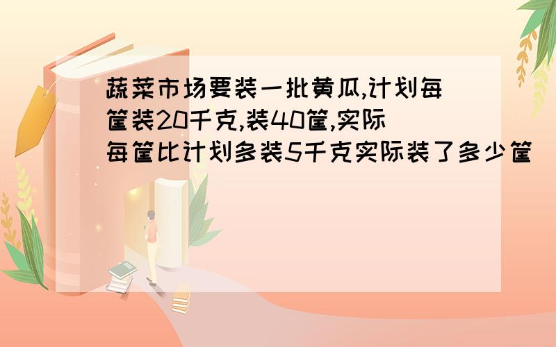 蔬菜市场要装一批黄瓜,计划每筐装20千克,装40筐,实际每筐比计划多装5千克实际装了多少筐