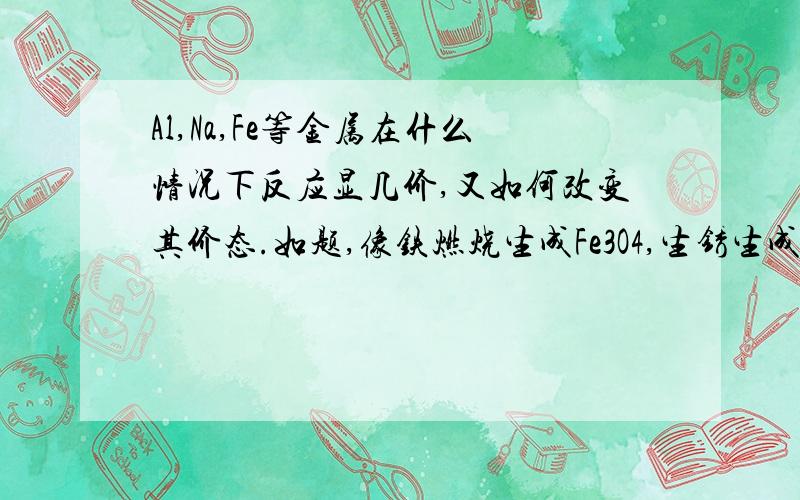 Al,Na,Fe等金属在什么情况下反应显几价,又如何改变其价态.如题,像铁燃烧生成Fe3O4,生锈生成Fe2O3,NaO,Na2O2为何反应不同等,希望能有详解.这些金属如何被氧化或还原改变其价态.好的再加30分.但