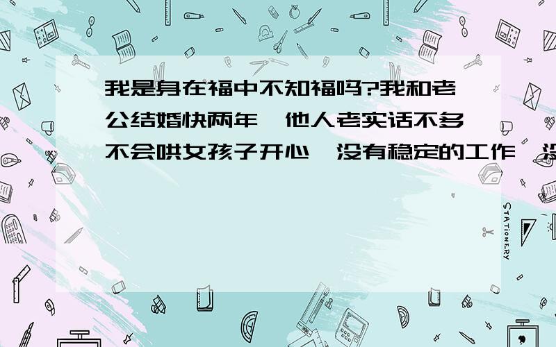 我是身在福中不知福吗?我和老公结婚快两年,他人老实话不多不会哄女孩子开心,没有稳定的工作,没有上进心和责任感,但爱我,对我好.因为他一直三年来对我的追求和他的老实可靠还有他很爱