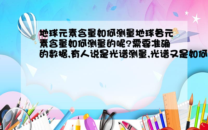 地球元素含量如何测量地球各元素含量如何测量的呢?需要准确的数据,有人说是光谱测量,光谱又是如何测量含量的呢书上完全就没有给答案,不会是几个人随便估计的吧,就比如固体含铁矿物,