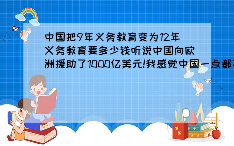 中国把9年义务教育变为12年义务教育要多少钱听说中国向欧洲援助了1000亿美元!我感觉中国一点都不缺钱