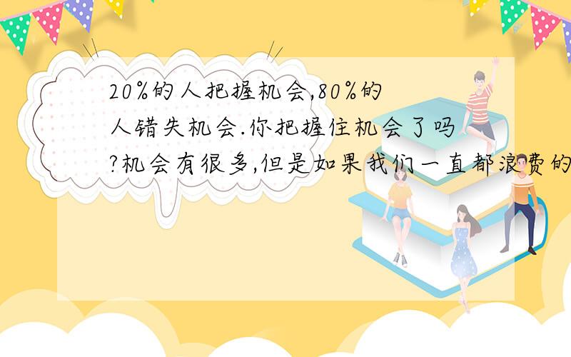 20%的人把握机会,80%的人错失机会.你把握住机会了吗?机会有很多,但是如果我们一直都浪费的话,就只能怪自己了.在《面对巨人》电影里有一句非常经典的话：上帝在为我们关闭一扇门的时候,