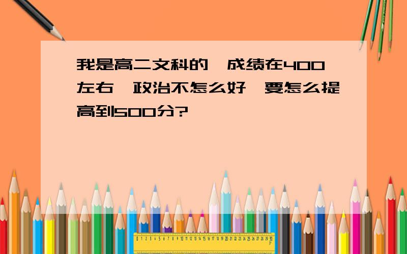 我是高二文科的,成绩在400左右,政治不怎么好,要怎么提高到500分?