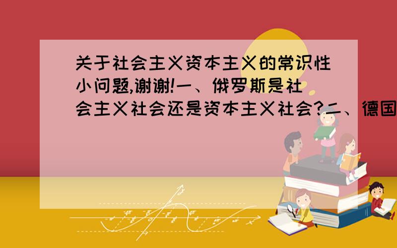 关于社会主义资本主义的常识性小问题,谢谢!一、俄罗斯是社会主义社会还是资本主义社会?二、德国人马克思恩格斯提出了社会主义理论,为什么我们中国实行社会主义,在他们的德国却没有