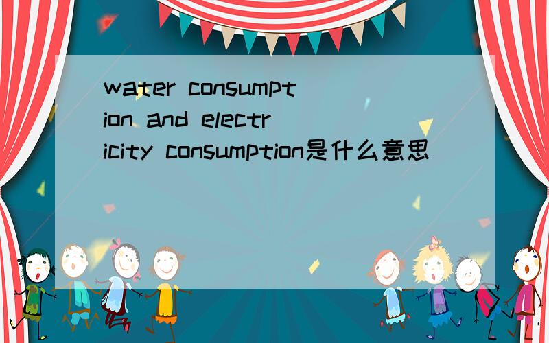 water consumption and electricity consumption是什么意思