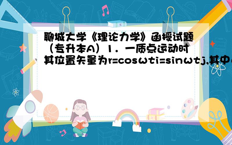 聊城大学《理论力学》函授试题（专升本A）1．一质点运动时其位置矢量为r=cosωti=sinωtj,其中ω是一个常数.证明（1）该质点的速度v与r垂直；（2）加速度a指向原点且其大小与质点到原点的距