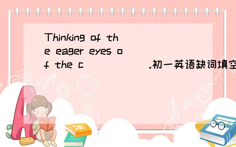 Thinking of the eager eyes of the c______.初一英语缺词填空I should do something to help the poor children .So I decide（决定）to donate the money to them.Thinking of the eager（渴望）eyes of the c______ ,I write a letter at once.