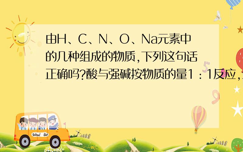 由H、C、N、O、Na元素中的几种组成的物质,下列这句话正确吗?酸与强碱按物质的量1：1反应,生成物盐的化学式形式有NaX、NaHY和NaH2Z等等,其盐既有显中性,也有显酸性和碱性的.