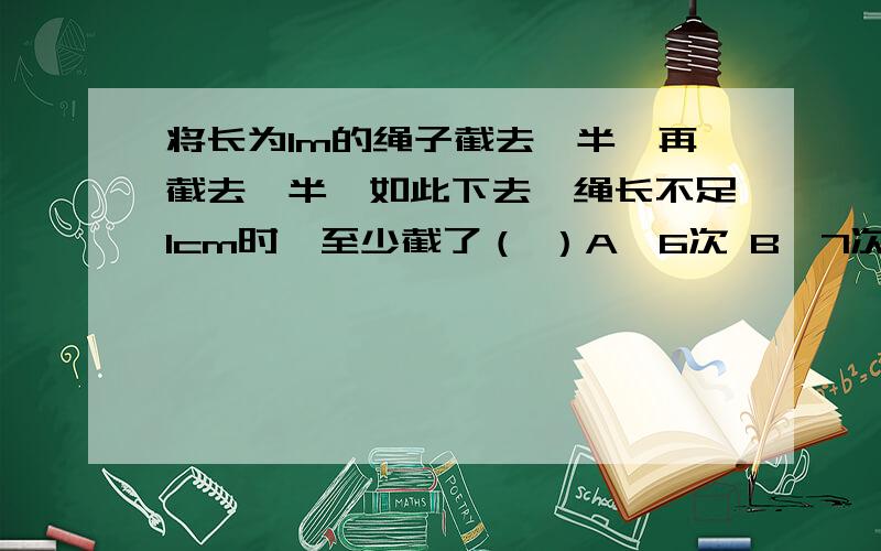 将长为1m的绳子截去一半,再截去一半,如此下去,绳长不足1cm时,至少截了（ ）A、6次 B、7次 C、8次 D、9次