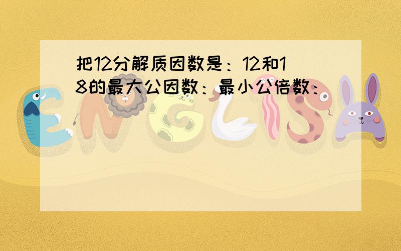 把12分解质因数是：12和18的最大公因数：最小公倍数：