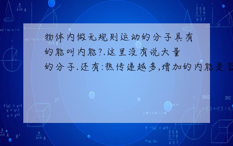 物体内做无规则运动的分子具有的能叫内能?.这里没有说大量的分子.还有:热传递越多,增加的内能是否越多?这是选择题里的.后面那句我觉得他没考虑做功,但老师说他 对,第一句错.