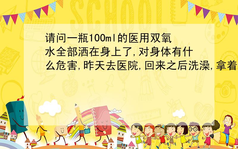 请问一瓶100ml的医用双氧水全部洒在身上了,对身体有什么危害,昨天去医院,回来之后洗澡,拿着一瓶100ml的双氧水,全新的,满的,都倒在身上了.结果上个月做的微创阑尾炎手术的伤口杀的很痛,可