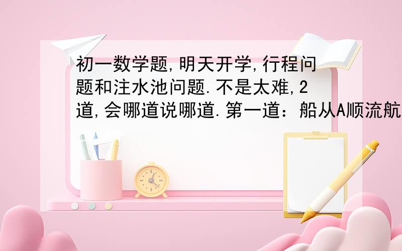 初一数学题,明天开学,行程问题和注水池问题.不是太难,2道,会哪道说哪道.第一道：船从A顺流航行到B,共行20小时,船在静水速度为7.5km/h,水流速为2.5km/h,A与C的距离比A与B的距离短40km,求A与B之间