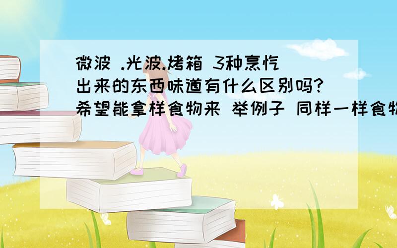 微波 .光波.烤箱 3种烹饪出来的东西味道有什么区别吗?希望能拿样食物来 举例子 同样一样食物加温时间会不一样吗?