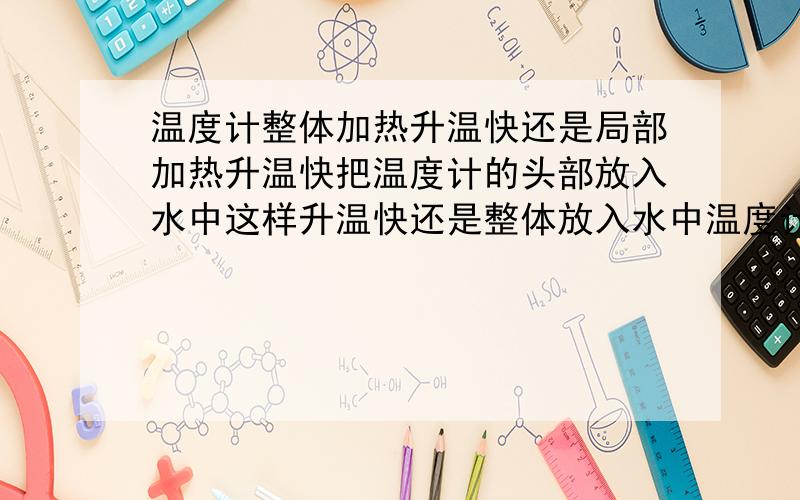 温度计整体加热升温快还是局部加热升温快把温度计的头部放入水中这样升温快还是整体放入水中温度计升温快?