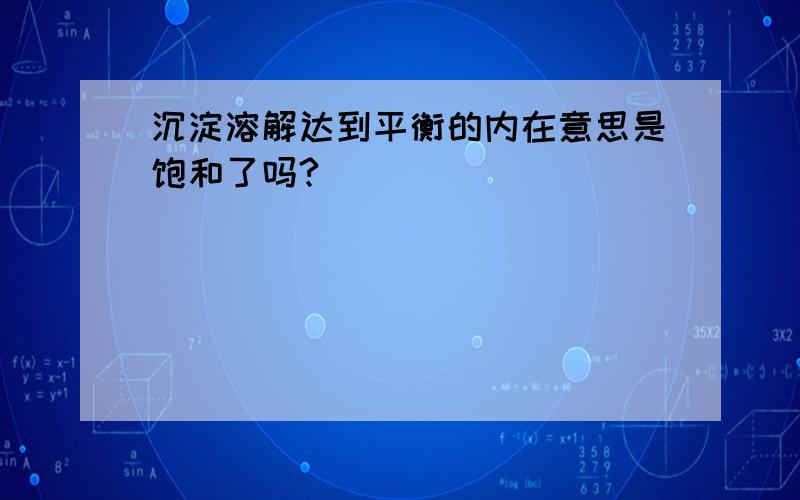 沉淀溶解达到平衡的内在意思是饱和了吗?