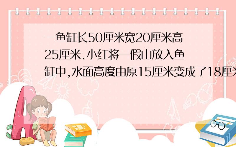 一鱼缸长50厘米宽20厘米高25厘米.小红将一假山放入鱼缸中,水面高度由原15厘米变成了18厘米.假山的体积?