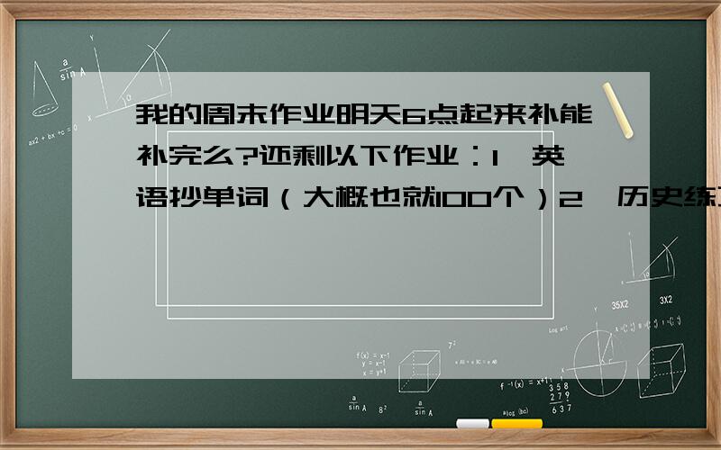 我的周末作业明天6点起来补能补完么?还剩以下作业：1,英语抄单词（大概也就100个）2,历史练习册3页（有答案）3,思品练习册2页（有答案,并且全是选择题）4,物理练习册3页（有答案）反正