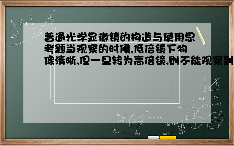 普通光学显微镜的构造与使用思考题当观察的时候,低倍镜下物像清晰,但一旦转为高倍镜,则不能观察到物象,排除显微镜本身的原因,请问故障在哪里?