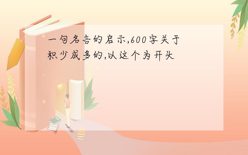 一句名言的启示,600字关于积少成多的,以这个为开头