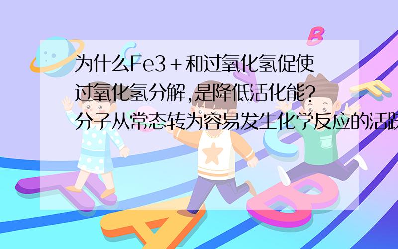 为什么Fe3＋和过氧化氢促使过氧化氢分解,是降低活化能?分子从常态转为容易发生化学反应的活跃状态所需要的能量称为活化能.就活化能的概念,要促使过氧化氢分解,不是应该提高能量,提高