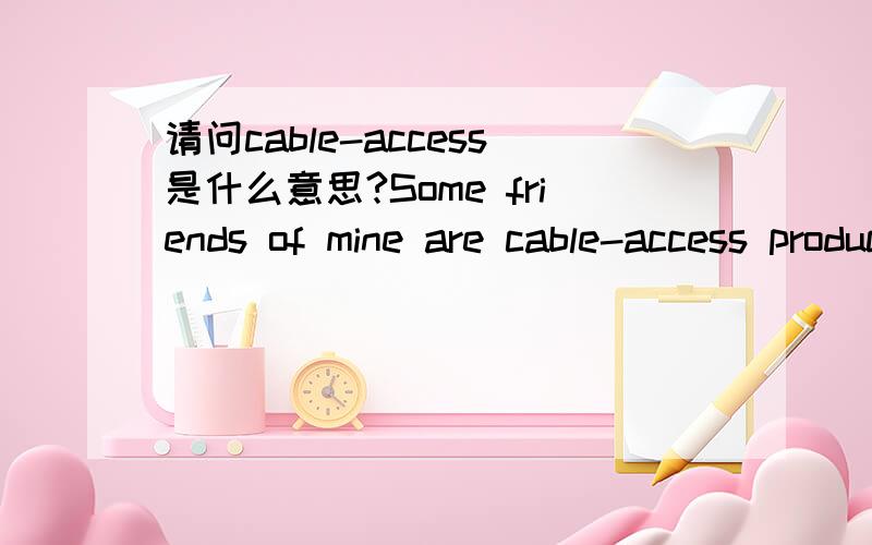 请问cable-access是什么意思?Some friends of mine are cable-access producers