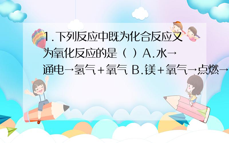 1.下列反应中既为化合反应又为氧化反应的是（ ）A.水→通电→氢气＋氧气 B.镁＋氧气→点燃→氧化镁 C.水＋二氧化碳→碳酸 D.酒精＋氧气→点燃→水＋二氧化碳2.下列有关氧气用途的说法,