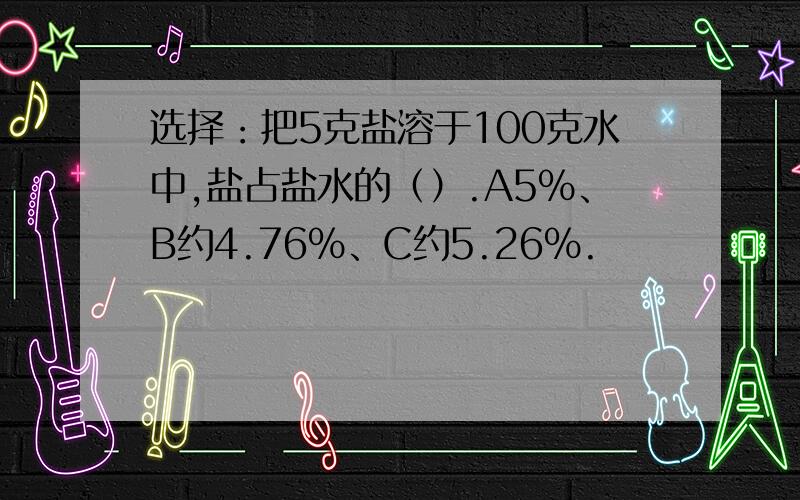 选择：把5克盐溶于100克水中,盐占盐水的（）.A5%、B约4.76%、C约5.26%.