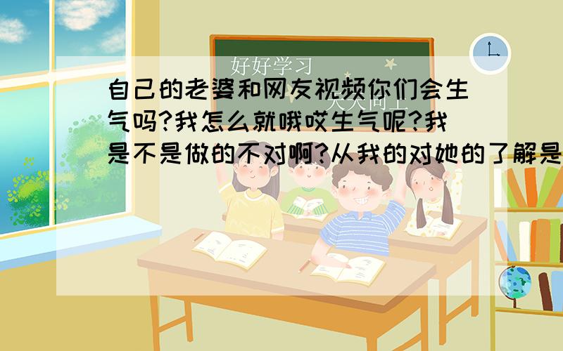 自己的老婆和网友视频你们会生气吗?我怎么就哦哎生气呢?我是不是做的不对啊?从我的对她的了解是可能不会乱来的 .可我还是生气气啊 我是不是真的做的不对啊、我们结婚了老婆和网友视