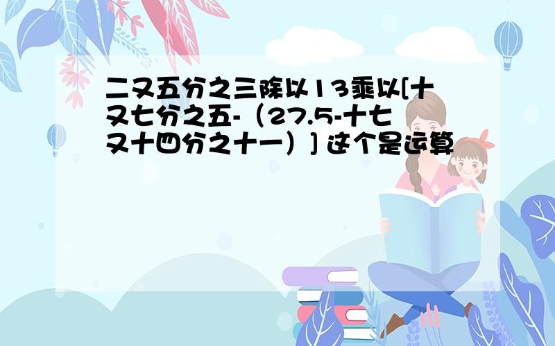 二又五分之三除以13乘以[十又七分之五-（27.5-十七又十四分之十一）] 这个是运算