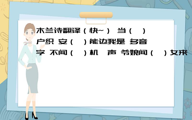 木兰诗翻译（快~） 当（ ）户织 安（ ）能边我是 多音字 不闻（ ）机杼声 爷娘闻（ ）女来 不闻机（） 戎