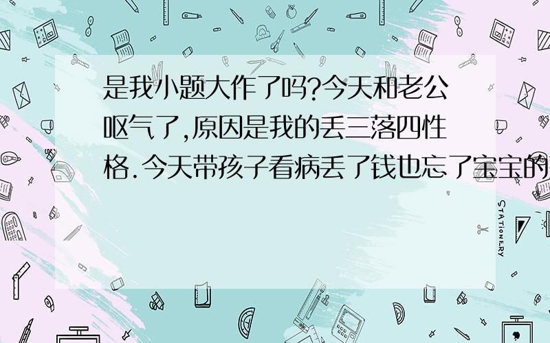 是我小题大作了吗?今天和老公呕气了,原因是我的丢三落四性格.今天带孩子看病丢了钱也忘了宝宝的药.我知道是我问题,从小是这样没记性我也不想.老公说我两句我也接受.问题是他当着婆婆